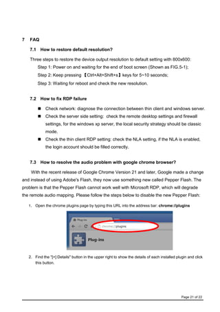Page 21 of 22
7 FAQ
7.1 How to restore default resolution?
Three steps to restore the device output resolution to default setting with 800x600:
Step 1: Power on and waiting for the end of boot screen (Shown as FIG.5-1);
Step 2: Keep pressing 【Ctrl+Alt+Shift+s】keys for 5~10 seconds;
Step 3: Waiting for reboot and check the new resolution.
7.2 How to fix RDP failure
 Check network: diagnose the connection between thin client and windows server.
 Check the server side setting: check the remote desktop settings and firewall
settings, for the windows xp server, the local security strategy should be classic
mode.
 Check the thin client RDP setting: check the NLA setting, if the NLA is enabled,
the login account should be filled correctly.
7.3 How to resolve the audio problem with google chrome browser?
With the recent release of Google Chrome Version 21 and later, Google made a change
and instead of using Adobe's Flash, they now use something new called Pepper Flash. The
problem is that the Pepper Flash cannot work well with Microsoft RDP, which will degrade
the remote audio mapping. Please follow the steps below to disable the new Pepper Flash:
1. Open the chrome plugins page by typing this URL into the address bar: chrome://plugins
2. Find the "[+] Details" button in the upper right to show the details of each installed plugin and click
this button.
 