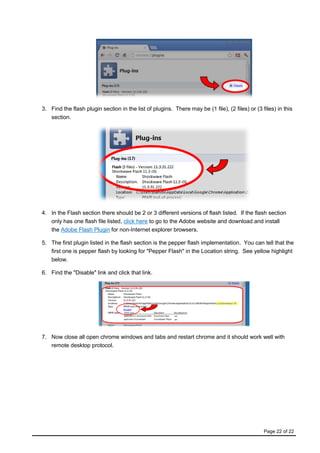 Page 22 of 22
3. Find the flash plugin section in the list of plugins. There may be (1 file), (2 files) or (3 files) in this
section.
4. In the Flash section there should be 2 or 3 different versions of flash listed. If the flash section
only has one flash file listed, click here to go to the Adobe website and download and install
the Adobe Flash Plugin for non-Internet explorer browsers.
5. The first plugin listed in the flash section is the pepper flash implementation. You can tell that the
first one is pepper flash by looking for "Pepper Flash" in the Location string. See yellow highlight
below.
6. Find the "Disable" link and click that link.
7. Now close all open chrome windows and tabs and restart chrome and it should work well with
remote desktop protocol.
 