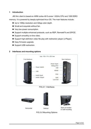 Page 3 of 22
1 Introduction
J60 thin client is based-on ARM cortex A9 5-cores 1.6GHz CPU and 1GB DDR3
memory. It is powered by deeply-optimized linux OS. The main features include：
 Up to 1080p resolution and 32bpp color depth.
 Small and exquisite without fan.
 Very low power consumption.
 Support multiple enhanced protocols, such as RDP, RemoteFX and SPICE.
 Support smoothly on-line video.
 Support high-definition video file play with redirection player (J-Player).
 Easy firmware upgrade.
 Support USB redirection.
2 Interfaces and mounting options
FIG.2-1 Interfaces
FIG.2-2 Mounting Options
 