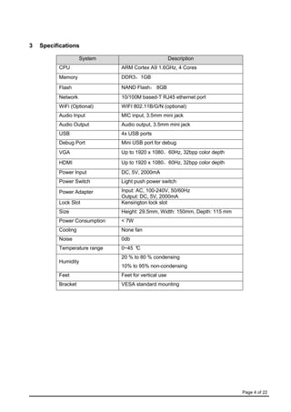 Page 4 of 22
3 Specifications
System Description
CPU ARM Cortex A9 1.6GHz, 4 Cores
Memory DDR3：1GB
Flash NAND Flash： 8GB
Network 10/100M based-T RJ45 ethernet port
WiFi (Optional) WIFI 802.11B/G/N (optional)
Audio Input MIC input, 3.5mm mini jack
Audio Output Audio output, 3.5mm mini jack
USB 4x USB ports
Debug Port Mini USB port for debug
VGA Up to 1920 x 1080，60Hz, 32bpp color depth
HDMI Up to 1920 x 1080，60Hz, 32bpp color depth
Power Input DC, 5V, 2000mA
Power Switch Light push power switch
Power Adapter Input: AC, 100-240V, 50/60Hz
Output: DC, 5V, 2000mA
Lock Slot Kensington lock slot
Size Height: 29.5mm, Width: 150mm, Depth: 115 mm
Power Consumption < 7W
Cooling None fan
Noise 0db
Temperature range 0~45 °C
Humidity
20 % to 80 % condensing
10% to 95% non-condensing
Feet Feet for vertical use
Bracket VESA standard mounting
 