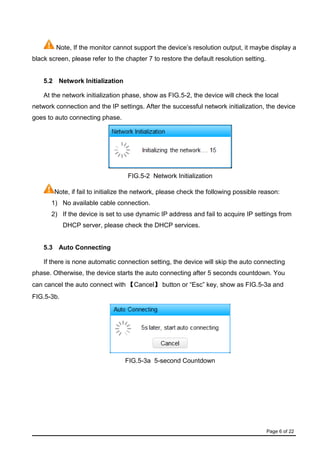 Page 6 of 22
Note, If the monitor cannot support the device’s resolution output, it maybe display a
black screen, please refer to the chapter 7 to restore the default resolution setting.
5.2 Network Initialization
At the network initialization phase, show as FIG.5-2, the device will check the local
network connection and the IP settings. After the successful network initialization, the device
goes to auto connecting phase.
FIG.5-2 Network Initialization
Note, if fail to initialize the network, please check the following possible reason:
1) No available cable connection.
2) If the device is set to use dynamic IP address and fail to acquire IP settings from
DHCP server, please check the DHCP services.
5.3 Auto Connecting
If there is none automatic connection setting, the device will skip the auto connecting
phase. Otherwise, the device starts the auto connecting after 5 seconds countdown. You
can cancel the auto connect with 【Cancel】 button or “Esc” key, show as FIG.5-3a and
FIG.5-3b.
FIG.5-3a 5-second Countdown
 