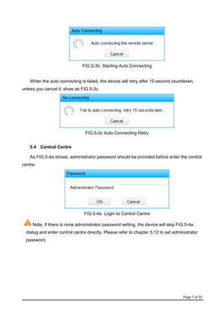 Page 7 of 22
FIG.5-3b Starting Auto Connecting
When the auto connecting is failed, the device will retry after 15-second countdown,
unless you cancel it, show as FIG.5-3c.
FIG.5-3c Auto Connecting Retry
5.4 Control Centre
As FIG.5-4a shows, administrator password should be provided before enter the control
centre.
FIG.5-4a Login to Control Centre
Note, If there is none administrator password setting, the device will skip FIG.5-4a
dialog and enter control centre directly. Please refer to chapter 5.12 to set administrator
password.
 