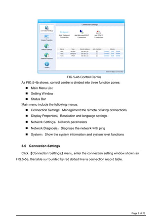 Page 8 of 22
FIG.5-4b Control Centre
As FIG.5-4b shows, control centre is divided into three function zones:
 Main Menu List
 Setting Window
 Status Bar
Main menu include the following menus:
 Connection Settings: Management the remote desktop connections
 Display Properties：Resolution and language settings
 Network Settings：Network parameters
 Network Diagnosis：Diagnose the network with ping
 System：Show the system information and system level functions
5.5 Connection Settings
Click 【Connection Settings】menu, enter the connection setting window shown as
FIG.5-5a, the table surrounded by red dotted line is connection record table.
 