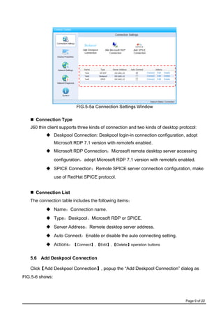 Page 9 of 22
FIG.5-5a Connection Settings Window
 Connection Type
J60 thin client supports three kinds of connection and two kinds of desktop protocol:
 Deskpool Connection: Deskpool login-in connection configuration, adopt
Microsoft RDP 7.1 version with remotefx enabled.
 Microsoft RDP Connection：Microsoft remote desktop server accessing
configuration，adopt Microsoft RDP 7.1 version with remotefx enabled.
 SPICE Connection：Remote SPICE server connection configuration, make
use of RedHat SPICE protocol.
 Connection List
The connection table includes the following items：
 Name：Connection name.
 Type：Deskpool、Microsoft RDP or SPICE.
 Server Address：Remote desktop server address.
 Auto Connect：Enable or disable the auto connecting setting.
 Actions：【Connect】, 【Edit】, 【Delete】operation buttons
5.6 Add Deskpool Connection
Click【Add Deskpool Connection】, popup the “Add Deskpool Connection” dialog as
FIG.5-6 shows:
 