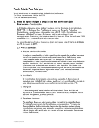 Fundo Cristão Para Crianças
Notas explicativas às demonstrações financeiras--Continuação
Em 31 de dezembro de 2010 e de 2009
(Valores expressos em reais)

2. Base de apresentação e preparação das demonstrações
   financeiras--Continuação
       A Entidade está sujeita ainda à observância da Norma Brasileira de contabilidade,
       NBC T 10.19 - Entidade Sem Finalidade de Lucros, do Conselho Federal de
       Contabilidade. As alterações introduzidas pela NBC T 19.41– Contabilidade para
       Pequenas e Médias Empresas não tiveram efeitos relevantes sobre as
       demonstrações financeiras referentes ao exercício findo em 31 de dezembro de 2009,
       possibilitando a comparabilidade entre os exercícios.

       As presentes demonstrações financeiras foram aprovadas pela diretoria da Entidade
       em 10 de março de 2011.

       2.1 Práticas contábeis

               a. Ativos e passivos circulantes

                    Um ativo é reconhecido no balanço patrimonial quando for provável que seus
                    benefícios econômicos futuros serão gerados em favor da Entidade e seu
                    custo ou valor puder ser mensurado com segurança. Um passivo é
                    reconhecido no balanço patrimonial quando a Entidade possui uma obrigação
                    legal ou constituída como resultado de um evento passado, sendo provável
                    que um recurso econômico seja requerido para liquidá-lo. São acrescidos,
                    quando aplicável, dos correspondentes encargos e das variações monetárias
                    incorridas. As provisões são registradas tendo como base as melhores
                    estimativas do risco envolvido.

               b. Imobilizado

                    O imobilizado é demonstrado pelo custo de aquisição. A depreciação é
                    calculada pelo método linear, a taxas que levam em consideração o tempo de
                    vida útil remanescente dos bens, conforme mencionado na nota nº 6.

               c. Intangível

                    O ativo intangível é mensurado no reconhecimento inicial ao custo de
                    aquisição e, posteriormente, deduzidos da amortização acumulada e perdas
                    do valor recuperável, quando aplicável.

               d. Receitas e despesas

                    As receitas e despesas são reconhecidas, mensalmente, respeitando os
                    Princípios Fundamentais de Contabilidade, em especial os Princípios da
                    Oportunidade e da Competência. As receitas de doações, subvenções e
                    contribuições, recebidas para aplicação especifica, mediante constituição ou
                    não de fundos, são registradas em contas próprias, segregadas das demais
                    contas da Entidade.




Ernst & Young Terco| 9
 