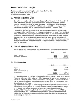 Fundo Cristão Para Crianças
Notas explicativas às demonstrações financeiras--Continuação
Em 31 de dezembro de 2010 e de 2009
(Valores expressos em reais)

3. Adoção inicial dos CPCs
       Em todos os períodos anteriores, incluindo o ano fiscal findo em 31 de dezembro de
       2009, a Entidade preparou suas demonstrações financeiras de acordo com as
       políticas contábeis adotadas no Brasil (BRGAAP). As presentes demonstrações
       financeiras para o exercício findo em 31 de dezembro de 2010 são as primeiras
       preparadas de acordo com o Comitê de Pronunciamentos Contábeis (CPC).
       Desta forma, a Entidade preparou suas demonstrações financeiras cumprindo as
       normas previstas nos CPCs para os períodos iniciados em, ou após, 1º de janeiro de
       2010, como descrito em suas políticas contábeis. Para as presentes demonstrações
       financeiras, o saldo de abertura considerado foi o de 1º de janeiro de 2009, data da
       transição para os CPCs. As alterações introduzidas pelas normas previstas nos
       CPCs, não tiveram efeitos relevantes sobre as demonstrações financeiras referentes
       ao exercício findo em 31 de dezembro de 2009, possibilitando a comparabilidade
       entre os exercícios.


4. Caixa e equivalentes de caixa
       A posição de caixa e equivalentes, em 31 de dezembro, estava assim representada:
                                                                2010             2009

        Caixa e Bancos                                            315.613           149.270
        Aplicações Financeiras                                  1.134.044           980.607
                                                                1.449.657         1.129.877


5. Investimentos
                                                                2010             2009

        Ações                                                            -           18.373
        Imóveis (i)                                               743.000          743.000
        Título de capitalização (ii)                                 6.222                -
        (Depreciação)                                             (55.288)         (42.264)
                                                                  693.934          719.109

       (i) Os investimentos da Entidade incluem salas do Edifício Work Center, à Av. Afonso
       Pena, no. 3.111, em Belo Horizonte – MG, reavaliadas de acordo com Laudo no. 481,
       em 31 de outubro de 2006. Os referidos imóveis são alugados a terceiros conforme
       preços de mercado e suas rendas revertidas ao objeto social da Entidade e possui
       depreciação de 1,75% a.a.
       (ii) O titulo de capitalização se refere a pagamento de caução à SJ Administradora de
       Imóveis Ltda, como garantia da locação da sala 807 localizada á Rua Pedro Borges,
       nº 20, a qual está situada o escritório do Fundo Cristão para Crianças em
       Fortaleza/CE. O titulo tem vigência de 12 meses, tendo iniciado em 19/07/2010,
       sendo atualizado pela Taxa de Remuneração Básica aplicada ás cadernetas de
       poupança (TR) que corresponde ao rendimento das cadernetas de poupança sem a
       parcela de juros mensais.


Ernst & Young Terco| 10
 