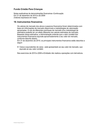 Fundo Cristão Para Crianças
Notas explicativas às demonstrações financeiras--Continuação
Em 31 de dezembro de 2010 e de 2009
(Valores expressos em reais)

19. Instrumentos financeiros
       Os valores de mercado dos ativos e passivos financeiros foram determinados com
       base em informações de mercado disponíveis e metodologias de valorização
       apropriadas. O uso de diferentes premissas de mercado e/ou metodologia de
       estimativa poderão ter um efeito diferente nos valores estimados de mercado.
       Baseada nessa estimativa, a Administração entende que o valor contábil dos
       instrumentos financeiros equivale aproximadamente a seu valor de mercado,
       conforme descrito abaixo.
       Em 31 de dezembro de 2010, os principais instrumentos financeiros estão descritos a
       seguir:

       ► Caixa e equivalentes de caixa - está apresentado ao seu valor de mercado, que
            equivale ao seu valor contábil.

       Nos exercícios de 2010 e 2009 a Entidade não realizou operações com derivativos.




Ernst & Young Terco| 17
 