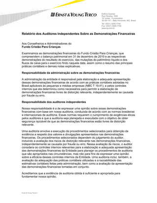Edifício Asamar
                                                               Rua Paraíba, 1000
                                                               10º andar - Funcionários
                                                               30130-141 – Belo Horizonte, MG, Brasil
                                                               Tel: (5531) 3055-7750
                                                               Fax: (5531) 3055-7759
                                                               www.ey.com.br


Relatório dos Auditores Independentes Sobre as Demonstrações Financeiras


Aos Conselheiros e Administradores do
Fundo Cristão Para Crianças

Examinamos as demonstrações financeiras do Fundo Cristão Para Crianças, que
compreendem o balanço patrimonial em 31 de dezembro de 2010 e as respectivas
demonstrações do resultado do exercício, das mutações do patrimônio líquido e dos
fluxos de caixa para o exercício findo naquela data, assim como o resumo das principais
práticas contábeis e demais notas explicativas.

Responsabilidade da administração sobre as demonstrações financeiras

A administração da entidade é responsável pela elaboração e adequada apresentação
dessas demonstrações financeiras de acordo com as práticas contábeis adotadas no
Brasil aplicáveis às pequenas e médias empresas (NBC T 19.41), e pelos controles
internos que ela determinou como necessários para permitir a elaboração de
demonstrações financeiras livres de distorção relevante, independentemente se causada
por fraude ou erro.

Responsabilidade dos auditores independentes

Nossa responsabilidade é a de expressar uma opinião sobre essas demonstrações
financeiras com base em nossa auditoria, conduzida de acordo com as normas brasileiras
e internacionais de auditoria. Essas normas requerem o cumprimento de exigências éticas
pelos auditores e que a auditoria seja planejada e executada com o objetivo de obter
segurança razoável de que as demonstrações financeiras estão livres de distorção
relevante.

Uma auditoria envolve a execução de procedimentos selecionados para obtenção de
evidência a respeito dos valores e divulgações apresentados nas demonstrações
financeiras. Os procedimentos selecionados dependem do julgamento do auditor,
incluindo a avaliação dos riscos de distorção relevante nas demonstrações financeiras,
independentemente se causada por fraude ou erro. Nessa avaliação de riscos, o auditor
considera os controles internos relevantes para a elaboração e adequada apresentação
das demonstrações financeiras da Entidade para planejar os procedimentos de auditoria
que são apropriados nas circunstâncias, mas não para fins de expressar uma opinião
sobre a eficácia desses controles internos da Entidade. Uma auditoria inclui, também, a
avaliação da adequação das práticas contábeis utilizadas e a razoabilidade das
estimativas contábeis feitas pela administração, bem como a avaliação da apresentação
das demonstrações financeiras tomadas em conjunto.

Acreditamos que a evidência de auditoria obtida é suficiente e apropriada para
fundamentar nossa opinião.




Ernst & Young Terco| 1
 