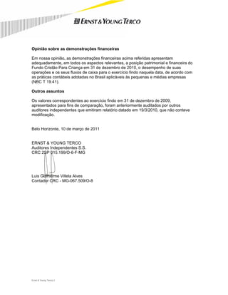 Opinião sobre as demonstrações financeiras

Em nossa opinião, as demonstrações financeiras acima referidas apresentam
adequadamente, em todos os aspectos relevantes, a posição patrimonial e financeira do
Fundo Cristão Para Criança em 31 de dezembro de 2010, o desempenho de suas
operações e os seus fluxos de caixa para o exercício findo naquela data, de acordo com
as práticas contábeis adotadas no Brasil aplicáveis às pequenas e médias empresas
(NBC T 19.41).

Outros assuntos

Os valores correspondentes ao exercício findo em 31 de dezembro de 2009,
apresentados para fins de comparação, foram anteriormente auditados por outros
auditores independentes que emitiram relatório datado em 19/3/2010, que não conteve
modificação.


Belo Horizonte, 10 de março de 2011


ERNST & YOUNG TERCO
Auditores Independentes S.S.
CRC 2SP 015.199/O-6-F-MG




Luis Guilherme Villela Alves
Contador CRC - MG-067.509/O-8




Ernst & Young Terco| 2
 
