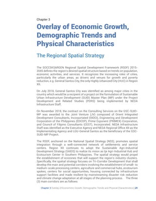 Chapter 3 Overlay of Economimc Growth, Demographic Trends and Physical Characteristics | 21
Chapter 3
Overlay of Economic Growth,
Demographic Trends and
Physical Characteristics
The SOCCSKSARGEN Regional Spatial Development Framework (RSDF) 2015-
2045 defines the region’s desired spatial structure based on trends on population,
economic activities, and services. It recognizes the increasing roles of cities,
particularly the urban areas, as drivers and venues for growth and poverty
reduction, e.g. General Santos City, the only Highly Urbanized City (HUC) in Region
XII.
On July 2018, General Santos City was identified as among major cities in the
country which would be a recipient of a project on the formulation of Sustainable
Urban Infrastructure Development (SUID) Master Plan (MP) under the Project
Development and Related Studies (PDRS) being implemented by NEDA
Infrastructure Staff.
On November 2018, the contract on the Consulting Services on the GSC-SUID-
MP was awarded to the Joint Venture (JV) composed of Orient Integrated
Development Consultants, Incorportated (OIDCI), Engineering and Development
Corporation of the Philippines (EDCOP), Prime Exponent (PRIMEX) Corporation,
and Council of Filipino Consultants (CEST), Incorporated. NEDA Infrastructure
Staff was identified as the Executive Agency and NEDA Regional Office XII as the
Implementating Agency and LGU-General Santos as the beneficiary of the GSC-
SUID-MP Project.
The RSDF, anchored on the National Spatial Strategy (NSS), promotes spatial
integration through a well-connected network of settlements and service
centers. Region XII continues to adopt the Sustainable Agri-Industrial
Development Strategy (SAIDS) to realize its vision as tje Agri-Industrial Hub and
Ecotourism Center in Southern Philippines. The spatial strategy would propel
the establishment of ecozones that will support the region’s industry clusters.
Specifically, the spatial strategy focuses on Tri-Corridor Development that shall
develop the main and potential corridors involving the establishment of small- to
medium-scale processing centers, agriculture and commercial hubs, ecotourism
spokes, centers for social opportunities, housing connected by infrastructure
support facilities and made resilient by mainstreaming disaster risk reduction
and climate change adaptation at all stages of the planning process. The three
(3) main corridors are as follows:
The Regional Spatial Strategy
 