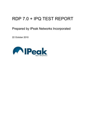 RDP 7.0 + IPQ TEST REPORTPrepared by IPeak Networks Incorporated22 October 2010<br />Executive Summary<br />Test Data Highlights – IPQ Improvements<br />Interpretation<br />WAN Scenarios<br />Satellite Scenarios<br />Retransmission Analyses<br />Conclusions<br />Full Test Results<br />IPQ is a very effective RDP optimizer for lossy networks<br />When measured in terms of bandwidth utilization IPQ improved RDP 7.0 performance in all tests where packet loss is greater than zero.<br />High bandwidth applications benefit greatly with up to 235% improvement in data transfer speeds to optimize application performance under lossy network conditions and provide corresponding improvements in the user experience, i.e., far fewer delays and a more fluid and productive experience.<br />Packet Loss and High Bandwidth Applications (e.g., PPT, Flash) <br />Loss and latency cause TCP “clamping” and reduced bandwidth. <br />Reduced bandwidth is experienced as reduced application performance.<br />IPQ- protects against loss<br />- prevents TCP clamping<br />- increases bandwidth, and<br />- restores application performance <br />Low bandwidth applications also benefit with the near complete elimination of TCP retransmissions and a significant reduction in the user’s experience of lag.<br />Packet Loss and Low Bandwidth Applications (e.g., Word) <br />Loss and latency triggers TCP retransmissions<br />TCP retransmissions are experienced as delayed application response or “lag”<br />IPQ- protects against loss<br />- reduces retransmissions, and<br />- reduces lag<br />IPQ IMPROVEMENTS - All Test Scenarios<br />WAN SCENARIOS<br />WAN and PowerPoint - Significant Reduction in Test Time, Increase in Average Speed<br />In these tests, packet loss caused significant delays, uneven application performance, and an unsatisfactory user experience.  With IPQ protection against that packet loss, the delays were all but eliminated, the application performance was smooth and steady, and the user experience was comparable to the experience over the LAN.<br />Test Times Reduced<br />Over the WAN with 3% loss, this test required an additional 00:08:30 to complete when compared to the Calibration baseline test time of 00:41:01 [See Full Test Results].  With IPQ protection against that packet loss, 00:03:39 of that time was recovered.<br />The IPQ Improvement when the WAN suffers 5% packet loss is even more dramatic.  At 5% packet loss, this test required an additional 00:27:36 to complete when compared to the baseline.  With IPQ protection against packet loss, 00:21: 24 of that additional time was recovered.<br />With zero packet loss over the WAN, this test ran in 00:44:44.  With 5% packet loss over the WAN, this test ran in 01:08:37.  With IPQ protection against packet loss, this test ran in 00:47:13.  With IPQ, the impact of packet loss on the test completion time was practically eliminated.<br />Speed (bps) Increased<br />IPQ improved average data transfer speeds in these tests.  With IPQ Protection against 3% packet loss, average speeds were improved by more than 22%.  At 5% packet loss, IPQ protection enabled an average data transfer speed improvement of more than 67%.<br />WAN SCENARIOS (con’t)<br />WAN and Word – Notable Reduction in Lag<br />Test Times, Speeds Unchanged<br />The measurements of test times, throughput, and average data transfer speeds in this test scenario confirmed that low bandwidth applications such as Word are not impacted by the bandwidth constraints induced by the interaction of packet loss and TCP.  Test results with/without packet loss and with/without IPQ were not materially different.<br />Retransmissions Reduced, User Experience Enhanced<br />However, packet loss did cause delays in the application response times resulting in a notable deterioration in the user experience.  With IPQ protection, the number of TCP retransmissions required to complete deliver user input to the application and return application response to the user was greatly reduced.  I.e., the “lag” experienced by the user was significantly reduced.  See the separate Retransmission Analyses for more. <br />WAN SCENARIOS (con’t)<br />WAN and Flash – Playout Times Corrected, Data Transfer Speeds Improved<br />Like PowerPoint, Flash is a high bandwidth application and as with the WAN PPTx tests packet loss caused significant delays, uneven and even un-useable application performance, and an unacceptable user experience in this test scenario.  With IPQ protection against the packet loss, delays were greatly reduced, the application performance was smooth and steady, and the user experience was comparable to the experience over the LAN i.e., Flash was useable.<br />Test Times Reduced<br />Over the WAN with 5% loss, this test ran in 00:14:34, almost 6X the actual 00:02:30 runtime on the LAN [See Full Test Results].  With IPQ protection against the packet loss, this test time was reduced by more than half.<br />Speed (bps) Increased <br />IPQ improved average data transfer speeds in these tests.  With IPQ Protection against 3% packet loss, average speeds were improved by more than 10%.  At 5% packet loss, IPQ protection enabled an average data transfer speed improvement of more than 61%.<br />SATELLITE CONNECTION SCENARIOS<br />Satellite Connection and PowerPoint – Extreme Reduction in Test Time, Extreme Increase in Average Speed<br />As with the WAN PPTx tests, packet loss caused significant delays, uneven application performance, and an unsatisfactory user experience in the Satellite PPTx tests.  With IPQ protection against that packet loss, the delays were reduced dramatically, the application performance was far more fluid steady, and the user experience was much closer to the experience over the LAN.<br />Test Times Reduced<br />Over a Satellite Connection with 3% loss, this test required an additional 01:07:36 to complete when compared to the Calibration baseline test time of 00:41:01 [See Full Test Results].  With IPQ protection against that packet loss, 00:52:46 of that time was recovered.<br />The IPQ Improvement when the satellite Connection suffers 5% packet loss is even more dramatic.  At 5% packet loss, this test required an additional 01:25:03 to complete when compared to the baseline.  With IPQ protection against packet loss, 01:08:18 of that additional time was recovered.<br />With zero packet loss over the Satellite Connection, this test ran in 00:55:27.  With 5% packet loss over the Satellite Connection, this test ran in 02:06:04.  With IPQ protection against packet loss, this test ran in 01:08:18.  With IPQ, the impact of packet loss on the test completion time was dramatically reduced.<br />Speed (bps) Increased<br />IPQ improved average data transfer speeds in these tests by as much as 2.3X.  With IPQ Protection against 3% packet loss, average speeds were improved by more than 97%.  At 5% packet loss, IPQ protection enabled an average data transfer speed improvement of more than 234%.<br />SATELLITE CONNECTION SCENARIOS (con’t)<br />Satellite Connection and Word – Notable Reduction in Lag<br />Test Times, Speeds Unchanged<br />The measurements of test times, throughput, and average data transfer speeds in this scenario confirm that low bandwidth applications such as Word are not impacted by the bandwidth constraints induced by the interaction of packet loss and TCP.  Test results with/without packet loss and with/without IPQ were not materially different.<br />Retransmissions Reduced, User Experience Enhanced<br />However, packet loss did cause delays in the application response times resulting in a notable deterioration in the user experience.  With IPQ protection, the number of TCP retransmissions required to deliver user input to the application and return application response to the user was greatly reduced.  I.e., the “lag” experienced by the user was significantly reduced.  See the separate Retransmission Analyses for more.<br />SATELLITE CONNECTION SCENARIOS (con’t)<br />Satellite Connection and Flash – Playout Times Improved, Data Transfer Speeds Doubled<br />Like PowerPoint, Flash is a high bandwidth application and as with the Satellite Connection PPTx tests packet loss caused frequent, prolonged delays, and a largely un-useable user experience in this test scenario.  With IPQ protection against that packet loss, the delays were greatly reduced, and the application performance was improved as was the user experience.<br />Test Times Reduced<br />Over the Satellite Connection with 5% loss, the Flash test completed in 00:37:26, many times the actual Flash running time of 00:02:30 on the LAN [See Full Test Results].  With IPQ protection against packet loss, the test time was reduced by a full 00:22:16 bringing Flash over a Satellite Connection into the realm of possibility.<br />Speed (bps) Increased<br />IPQ improved average data transfer speeds in these tests.  With IPQ Protection against 3% packet loss, average speeds were improved by more than 121%.  At 5% packet loss, IPQ protection enabled an average data transfer speed improvement of more than 118%.<br />RETRANSMISSION ANALYSES<br />WAN and Word – Dramatic Reductions in Retransmissions and Lost Keystrokes<br />The analysis of the retransmissions with and without IPQ was prompted by the observation of high levels of lag or delays in the application response to user input, i.e. to the typing and scrolling activities.  Keyboard input that fails to reach the virtual machine and application due to packet loss requires retransmission.  The application response is delayed until the retransmission is made successfully and the keystroke is communicated to the application.  Similarly, the application response to the keystroke is also subject to potential loss, also requiring retransmission from application to user.  Whether lost enroute to or from the application or the user – or both – the loss and retransmission manifest as lag.<br />TCP retransmissions are at once symptomatic of packet loss and the programmatic response to packet loss.  IPeak Networks undertook this additional retransmission analysis to provide a set of underlying measurements that may be correlated to the user experience of lag.<br />Retransmissions and Lost Keystrokes Reduced<br />At 3% packet loss, while typing and scrolling over the WAN, retransmissions accounted for more than 11.47% of the data transferred.  In effect, approximately one of every nine keystrokes was lost due to packet loss and required retransmission.  With IPQ protection against the packet loss, the retransmissions accounted for 0.57% of the data transferred, a net reduction in retransmissions equal to more 95%.  With IPQ, the number of keystrokes lost due to packet loss was reduced to one in 200.<br />When typing and scrolling at 5% packet loss, retransmissions accounted for 14.89% of the data transferred.  IPQ protection reduced the retransmissions in this test by almost 90% and the lost keystrokes were reduced from about one in six to fewer than one in sixty.<br />RETRANSMISSION ANALYSES (con’t)<br />Satellite Connection and Word – Dramatic Reductions in Retransmissions and Lost Keystrokes<br />The analysis of the retransmissions with and without IPQ was prompted by the observation of high levels of lag or delays in the application response to user input, i.e. to the typing and scrolling activities.  Keyboard input that fails to reach the virtual machine and application due to packet loss requires retransmission.  The application response is delayed until the retransmission is made successfully and the keystroke is communicated to the application.  Similarly, the application response to the keystroke is also subject to potential loss, also requiring retransmission from application to user.  Whether lost enroute to or from the application or the user – or both – the loss and retransmission manifest as lag.<br />TCP retransmissions are at once symptomatic of packet loss and the programmatic response to packet loss.  IPeak Networks undertook this additional retransmission analysis to provide a set of underlying measurements that may be correlated to the user experience of lag.<br />Retransmissions and Lost Keystrokes Reduced<br />Retransmissions represented 11.49% of the data transferred when typing and scrolling over a Satellite Connection with 3% packet loss.  One in nine keystrokes was lost.  With IPQ protection against packet loss, and retransmissions were reduced by almost 90 percent and lost keystrokes were reduced by from one in nine to one in 62.  At 5% packet loss, retransmissions were reduced by more than 80% and lost keystrokes were reduced from approximately one in 6 to fewer than one in forty.<br />CONCLUSIONS<br />The results of these tests confirm that packet loss and latency, both individually and in combination, have a seriously damaging effect on the performance of both high bandwidth and low bandwidth applications running in virtual desktops. It follows that it is desirable to make efforts to reduce latency and reduce packet loss in order to preserve applications performance and support a satisfactory user experience of the virtual desktop.<br />There is little that can be done to reduce network latency other than locating the data centers and remote desktop users in close physical proximity to one another, a strategy that is antithetical to the vision of a ubiquitous and even global deployment of virtualized computing.  It is therefore reasonable to focus on the performance gains and user experience benefits that may be realized through the use technologies that reduce packet loss.<br />The results of these tests further confirm that IPQ is an effective solution for the problem of network packet loss.  When measured in terms of reduced test time-to-completion, increased thoughput, increased average data transfer speeds, and reduced TCP retransmissions, IPQ proved to be very effective in optimizing RDP 7.0 performance in all tests where packet loss is greater than zero.<br />High bandwidth applications benefited greatly with up to 235% improvement in data transfer speeds helping to optimize application performance under lossy network conditions and provide corresponding improvements in the user experience, i.e., far fewer delays and a more fluid and productive experience.<br />Low bandwidth applications also benefit with the near elimination of TCP retransmissions, a vast reduction in the number of keystrokes lost as a function of packet loss, and a corresponding reduction in the user’s experience of lag.<br />-8204201109980<br />