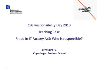 CBS Responsibility Day 2010
                   Teaching Case
    Fraud in IT Factory A/S: Who is responsible?

                     LECTURER(S)
               Copenhagen Business School




1
 