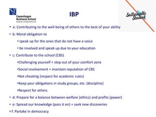 IBP
• a: Contributing to the well-being of others to the best of your ability
• b: Moral obligation to
     • speak up for the ones that do not have a voice
     • be involved and speak up due to your education
• c: Contribute to the school (CBS)
     •Challenging yourself + step out of your comfort zone
     •Social involvement + maintain reputation of CBS
     •Not cheating (respect for academic rules)
     •Keep your obligations in study groups, etc. (discipline)
     •Respect for others
• d: Prepare for a balance between welfare (ethics) and profits (power)
• e: Spread our knowledge (pass it on) + seek new discoveries
•
1 f: Partake in democracy
 