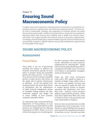 Chapter 15 Ensuring Sound Macroeconomic Policy 115
Chapter 15
Ensuring Sound
Macroeconomic Policy
A stable, sound, and supportive macroeconomic environment is essential for ex-
panding economic opportunities and fostering sustained growth. A fiscal sec-
tor that is responsible, strategic, and supportive of inclusive growth can boost
the economy and provide a stable environment that is conducive to investments.
Monetary policy that ensures price stability with a stable and inclusive finan-
cial sector can support growth and improve access to economic opportunities.
A strategic external trade policy regime enables regional and local enterprises to
successfully compete in global markets and provide employment opportunities
for the people of the region.
SOUND MACROECONOMIC POLICY
Fiscal policy is the use of government
spending and taxation to influence the
economy. Governments typically use fiscal
policy to promote strong and sustainable
growth and reduce poverty. In the longer
term, the aim may be to nurture sustainable
growth or reduce poverty with actions on
the supply side to improve infrastructure
or education. At the sub regional level,
local government units are the main drivers
of development and the implementers
of public financial management reforms
to strengthen linkage between the plan/
investment program and budget and
to ensure viability of local economic
enterprises and public utilities.
In a nationwide study commissioned by the
Department of Finance-Bureau of Local
Government Finance (DOF-BLGF), 62 of 80
provinces use outdated basis for collecting
real property tax (RPT). About 5 in every 8
of them have property tax contributing only
Fiscal Policy less than 5 percent to their annual regular
income. Meanwhile, 4 in every 5 cities use
outdated bases for collecting RPT. If fully
enforced and properly administered, RPT is
a progressive and stable source of revenues
to be shared to municipalities, barangays,
and local school boards.
Under the 1991 Local Government
Code (LGC), RPT should be based on a
Schedule of Market Values (SMVs) that is
fair, current, and updated. Provinces and
cities are required to update the SMV and
to conduct general revision of property
assessment and classification once every
three years. However, several provinces
failed to comply with this provision. When
LGUs fail to update their SMVs, they result
to limited revenues to the government and
cause unjust burden to taxpayers.
Seven in every ten provinces have not fully
developed their local revenue base. To be
effective in nation-building, LGUs are given
powersbytheLGCtogeneratelocalincomes
to fund basic services. But after more than
Assessment
 