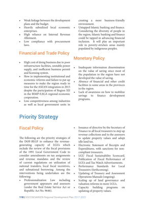 118 | SOCCSKSARGEN Regional Development Plan 2017-2022
creating a more business-friendly
environment.
•	 Untapped Islamic banking and finance.
Considering the diversity of people in
the region, Islamic banking and finance
could be tapped in advancing financial
inclusion. It will play an important
role in poverty-stricken areas mainly
populated by indigenous peoples.
Monetary Policy
•	 Inadequate information dissemination
on the value of saving since most of
the population in the region have not
developed the value of saving.
•	 Absence of financial and other credit
facilities in some areas in the provinces
in the region.
•	 Lack of awareness on how to mobilize
savings to finance development
programs.
Priority Strategy
The following are the priority strategies of
the DOF-BLGF to enhance the revenue-
generating capacity of LGUs which
include the review of the fiscal provisions
of the 1991 Local Government Code to
consider amendments on tax assignments
and revenue mandates and the review
of current regulations on utilization of
national transfers, local fiscal incentives,
and subnational borrowing. Among the
interventions being undertaken are the
following:
•	 Professionalization Law including
government appraisers and assessors
(under the Real Estate Service Act or
Republic Act No. 9646).
•	 Issuance of directive by the Secretary of
Finance to all local treasurers to step up
revenue collections and to the assessors
to update property values and adopt
idle land tax.
•	 Electronic Statement of Receipts and
Expenditures, with sanctions for non-
compliant treasurers.
•	 LGU Fiscal Sustainability Scorecard,
Publication of Fiscal Performance of
LGUs and Tax Watch Advertisements.
•	 Performance Standards for Local
Treasurers (forthcoming).
•	 Updating of Treasury and Assessment
Operations Manuals (ongoing).
•	 Scaling up of land governance and
valuation reforms in more LGUs.
•	 Capacity building programs on
updating of property values.
•	 Weak linkage between the development
plans and the budget.
•	 Heavily subsidized local economic
enterprises.
•	 High reliance on Internal Revenue
Allotment.
•	 Low compliance with procurement
laws.
Financial and Trade Policy
•	 High cost of doing business due to poor
infrastructure facilities, unstable power
supply, and inefficient business permit
and licensing system.
•	 Slow in implementing institutional and
economic reforms and failure to put up
measures to make the region ready in
time for the ASEAN integration in 2015
despite the participation of Region XII
in the BIMP-EAGA regional economic
cooperation.
•	 Low competitiveness among industries
as well as local government units in
Fiscal Policy
 