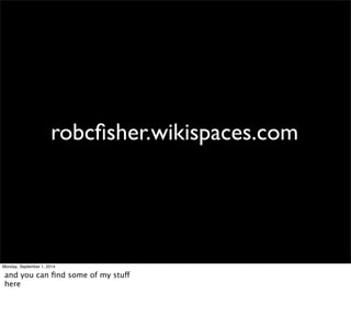 robcfisher.wikispaces.com 
Monday, September 1, 2014 
and you can find some of my stuff 
here 
 
