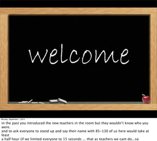 Monday, September 1, 2014 
in the past you introduced the new teachers in the room but they wouldn’t know who you 
were. 
and to ask everyone to stand up and say their name with 85-130 of us here would take at 
least 
a half hour (if we limited everyone to 15 seconds ... that as teachers we cant do...so 
 