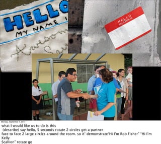 Monday, September 1, 2014 
what I would like us to do is this 
(describe) say hello, 5 seconds rotate 2 circles get a partner 
face to face 2 large circles around the room. so it’ demonstrate“Hi I’m Rob Fisher” “Hi I’m 
Kelly 
Scallion” rotate go 
 
