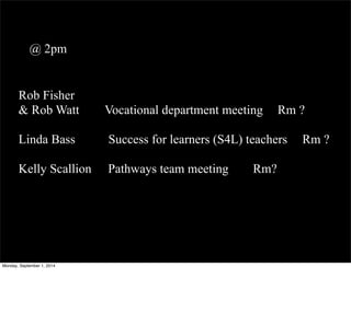@ 2pm 
Rob Fisher 
& Rob Watt Vocational department meeting Rm ? 
Linda Bass Success for learners (S4L) teachers Rm ? 
Kelly Scallion Pathways team meeting Rm? 
Monday, September 1, 2014 
 