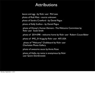 Attributions 
bacon and egg - by flickr user Phil Lees 
photo of Rob Watt - source unknown 
photo of Sandra Crawford - by Daniel Pegus 
photo of Kelly Scallion - by Daniel Pegus 
photo of Disney's Human Element - The Welcome Committee by 
flickr user Scott Smith 
photo of 2014-098 - welcome home by flickr user Robert Couse-Baker 
photo of IMG_0116.jpg by flickr user AFS USA 
photo of "Welcome" Chalkboard by flickr user 
Charlottes Photo Gallery 
photo of awesome sauce by Annie Rose 
photo of Hello, my name is anonymous by flickr 
user Quinn Dombrowski 
Monday, September 1, 2014 
 