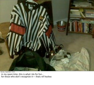 Monday, September 1, 2014 
in my spare time, this is what I do for fun , 
for those who don’t recognize it-- thats ref hockey 
 
