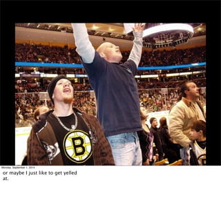 Monday, September 1, 2014 
or maybe I just like to get yelled 
at. 
 