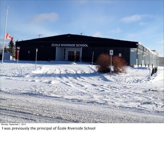 Monday, September 1, 2014 
I was previously the principal of École Riverside School 
 