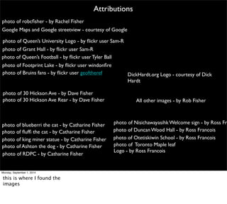 photo of robcfisher - by Rachel Fisher 
Attributions 
DickHardt.org Logo - courtesy of Dick 
Hardt 
All other images - by Rob Fisher 
Google Maps and Google streetview - courtesy of Google 
photo of Queen’s University Logo - by flickr user Sam-R 
photo of Grant Hall - by flickr user Sam-R 
photo of Queen’s Football - by flickr user Tyler Ball 
photo of 30 Hickson Ave - by Dave Fisher 
photo of 30 Hickson Ave Rear - by Dave Fisher 
photo of Nisichawayasihk Welcome sign - by Ross Francois 
photo of Duncan Wood Hall - by Ross Francois 
photo of Footprint Lake - by flickr user windonfire 
photo of Otetiskiwin School - by Ross Francois 
photo of blueberri the cat - by Catharine Fisher 
photo of fluffi the cat - by Catharine Fisher 
photo of king miner statue - by Catharine Fisher 
photo of RDPC - by Catharine Fisher 
photo of Toronto Maple leaf 
Logo - by Ross Francois 
photo of Bruins fans - by flickr user geoftheref 
photo of Ashton the dog - by Catharine Fisher 
Monday, September 1, 2014 
this is where I found the 
images 
 