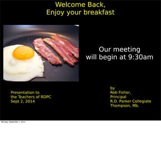 Welcome Back, 
Enjoy your breakfast 
by 
Rob Fisher, 
Principal 
R.D. Parker Collegiate 
Thompson, Mb. 
Presentation to 
the Teachers of RDPC 
Sept 2, 2014 
Our meeting 
will begin at 9:30am 
Monday, September 1, 2014 
 
