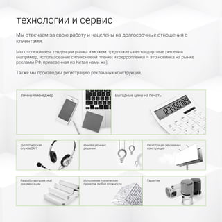 технологии и сервис
Мы отвечаем за свою работу и нацелены на долгосрочные отношения с
клиентами.
Мы отслеживаем тенденции рынка и можем предложить нестандартные решения
(например, использование силиконовой пленки и ферропленки – это новинка на рынке
рекламы РФ, привезенная из Китая нами же).
Также мы производим регистрацию рекламных конструкций.
Личный менеджер Выгодные цены на печать
Диспетчерская
служба 24/7
Инновационные
решения
Регистрация рекламных
конструкций
ГарантииИсполнение технических
проектов любой сложности
Разработка проектной
документации
 