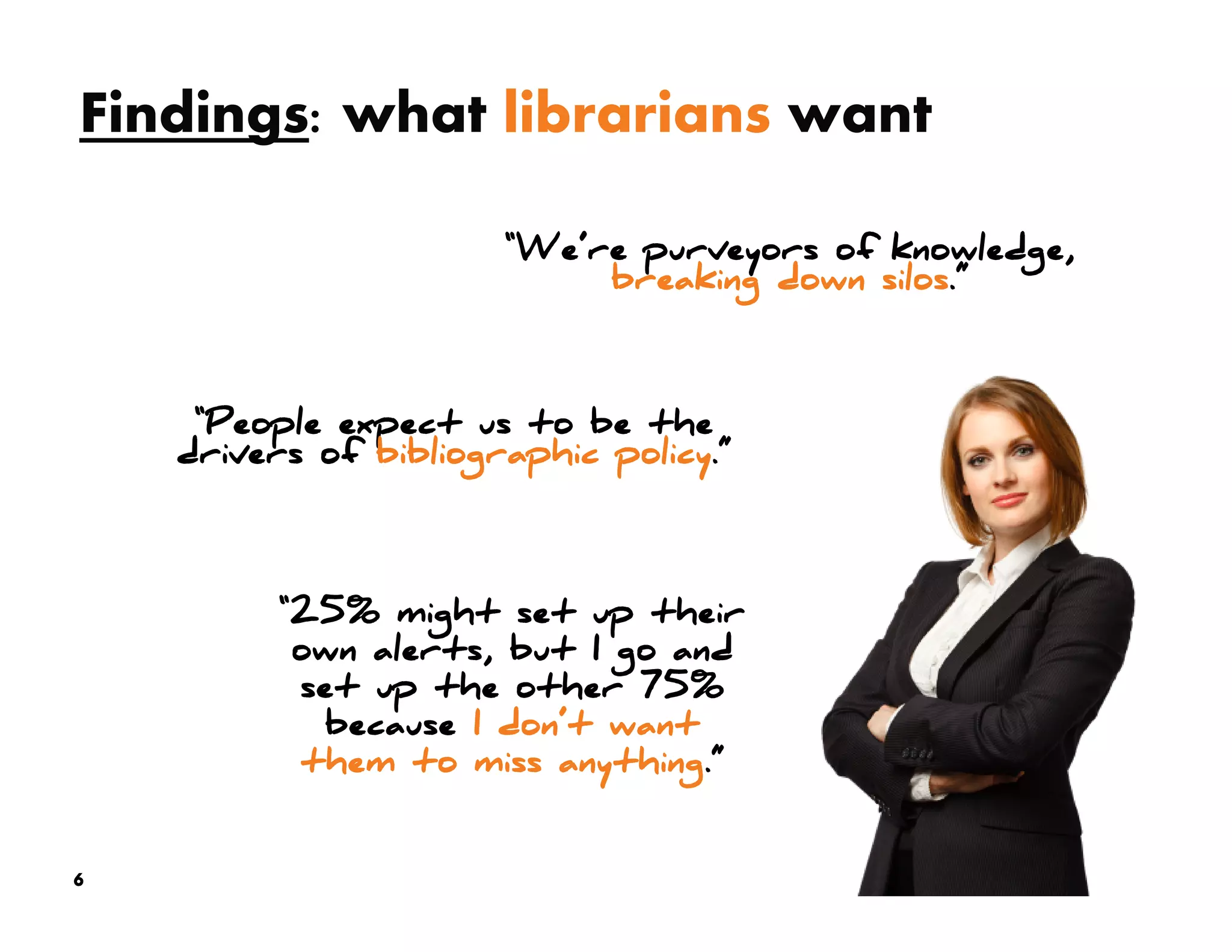 Findings: what librarians want

                       “We’re purveyors of knowledge,
                            breaking down silos.”



     “People expect us to be the
    drivers of bibliographic policy.”




          “25% might set up their
           own alerts, but I go and
           set up the other 75%
            because I don’t want
           them to miss anything.”


6
 
