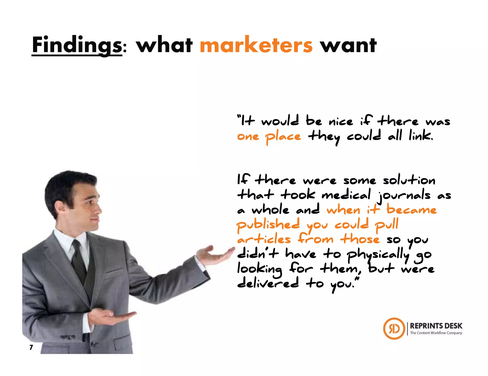Findings: what marketers want


                 “It would be nice if there was
                 one place they could all link.


                 If there were some solution
                 that took medical journals as
                 a whole and when it became
                 published you could pull
                 articles from those so you
                 didn’t have to physically go
                 looking for them, but were
                 delivered to you.”




7
 