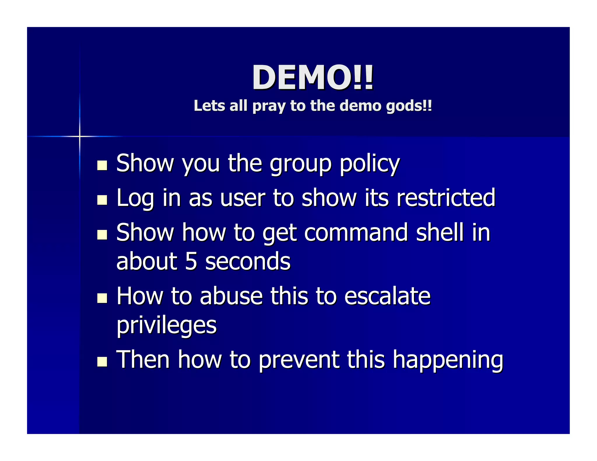 DEMO!!
       Lets all pray to the demo gods!!



Show you the group policy
Log in as user to show its restricted
Show how to get command shell in
about 5 seconds
How to abuse this to escalate
privileges
Then how to prevent this happening
 