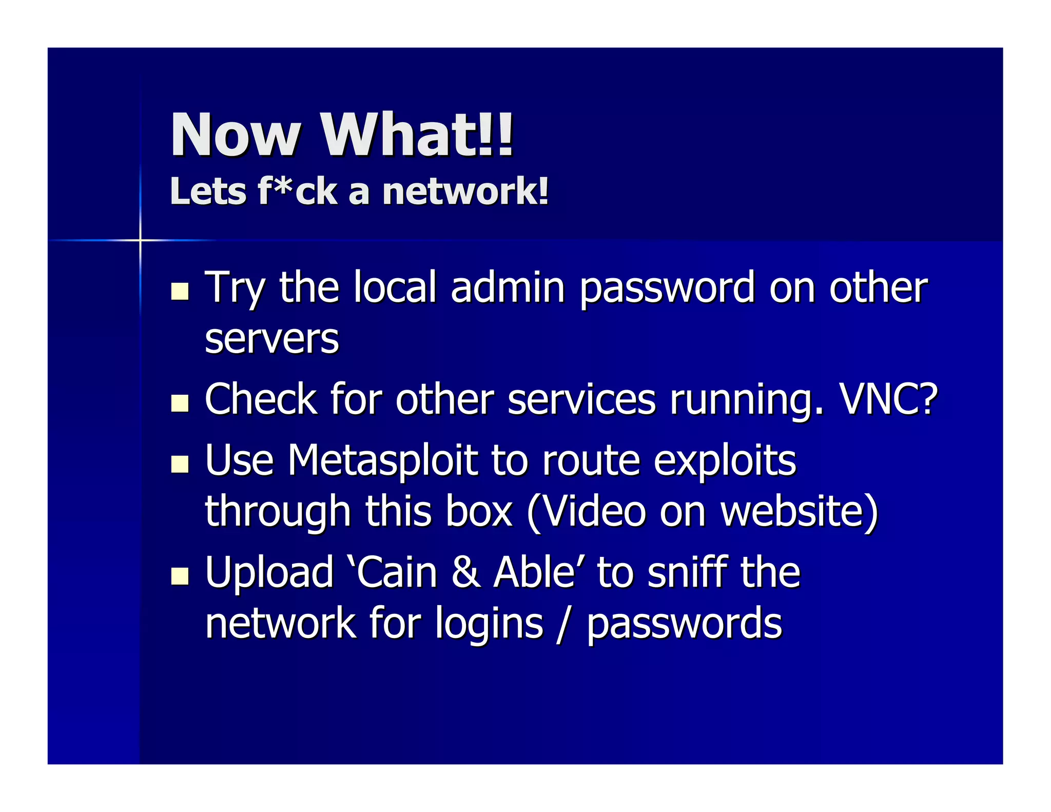 Now What!!
Lets f*ck a network!

 Try the local admin password on other
 servers
 Check for other services running. VNC?
 Use Metasploit to route exploits
 through this box (Video on website)
 Upload ‘Cain & Able’ to sniff the
 network for logins / passwords
 