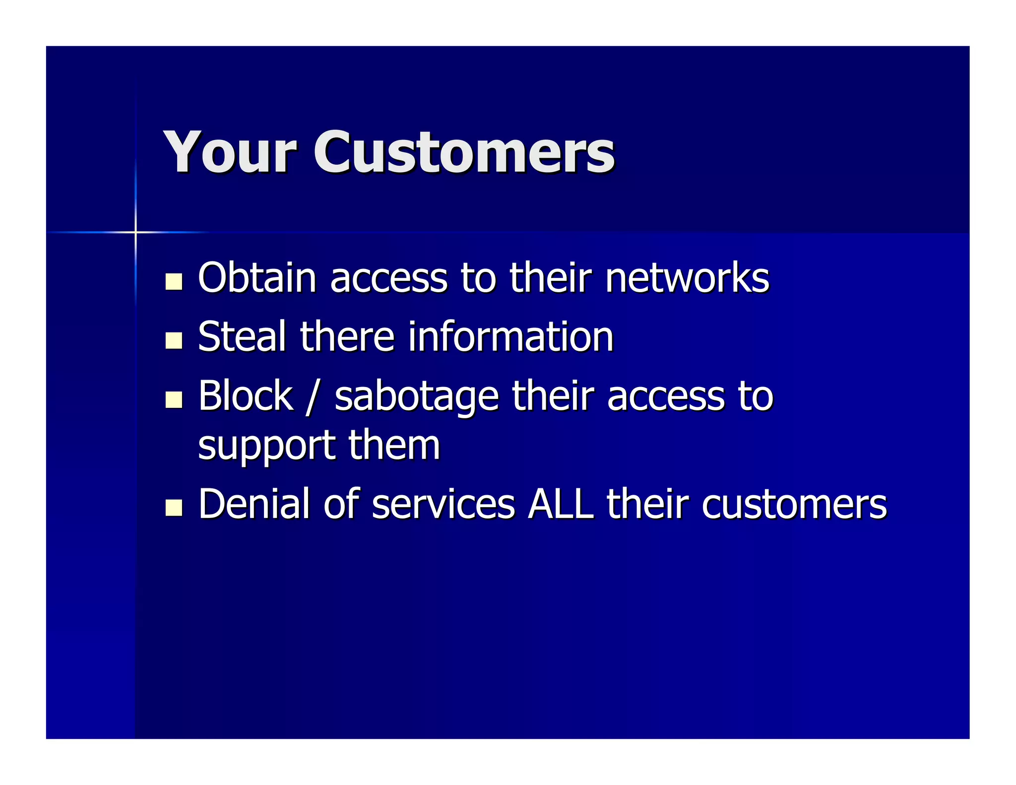Your Customers

 Obtain access to their networks
 Steal there information
 Block / sabotage their access to
 support them
 Denial of services ALL their customers
 