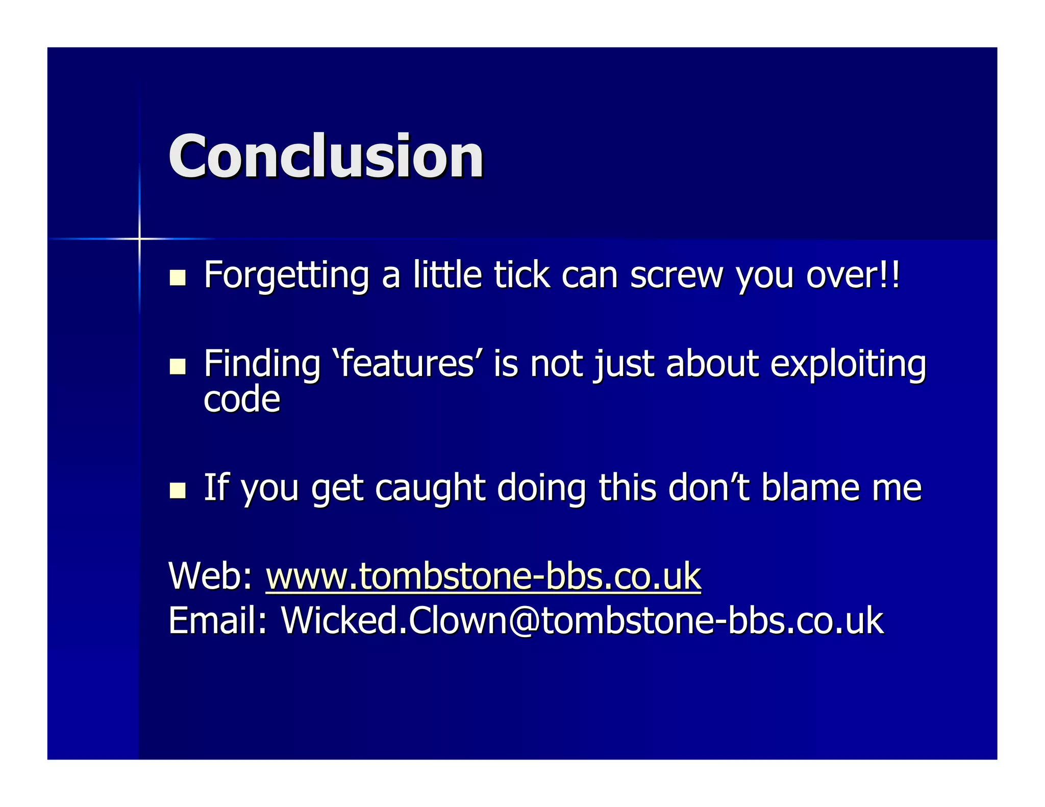 Conclusion
 Forgetting a little tick can screw you over!!

 Finding ‘features’ is not just about exploiting
 code

 If you get caught doing this don’t blame me

Web: www.tombstone-bbs.co.uk
Email: Wicked.Clown@tombstone-bbs.co.uk
 