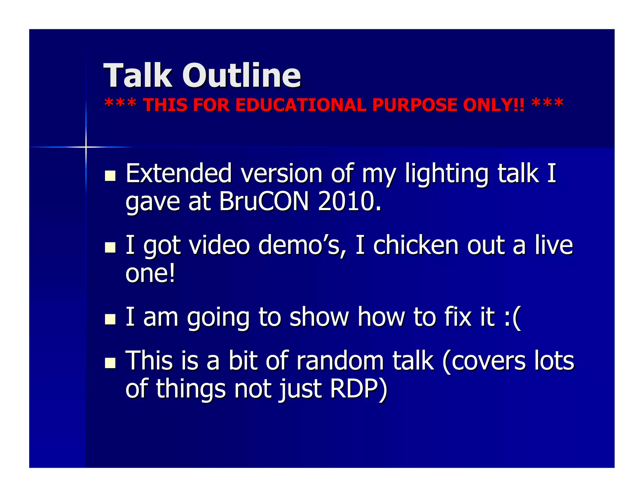 Talk Outline
*** THIS FOR EDUCATIONAL PURPOSE ONLY!! ***


  Extended version of my lighting talk I
  gave at BruCON 2010.
  I got video demo’s, I chicken out a live
  one!
  I am going to show how to fix it :(
  This is a bit of random talk (covers lots
  of things not just RDP)
 