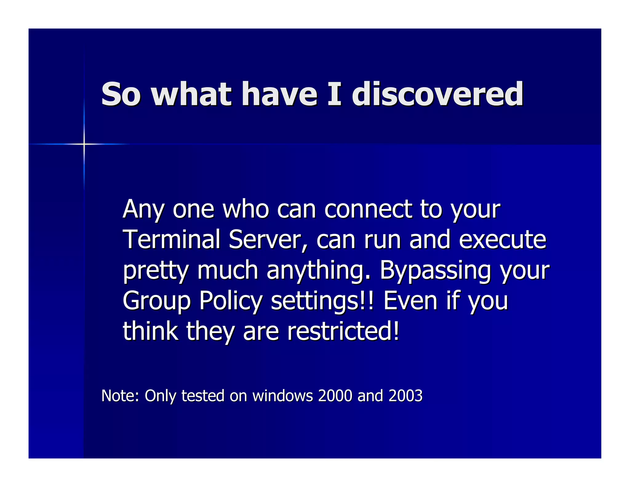 So what have I discovered


  Any one who can connect to your
  Terminal Server, can run and execute
  pretty much anything. Bypassing your
  Group Policy settings!! Even if you
  think they are restricted!

Note: Only tested on windows 2000 and 2003
 