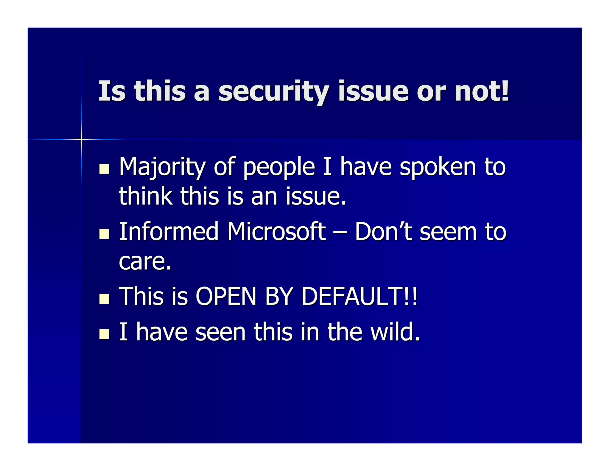 Is this a security issue or not!

 Majority of people I have spoken to
 think this is an issue.
 Informed Microsoft – Don’t seem to
 care.
 This is OPEN BY DEFAULT!!
 I have seen this in the wild.
 