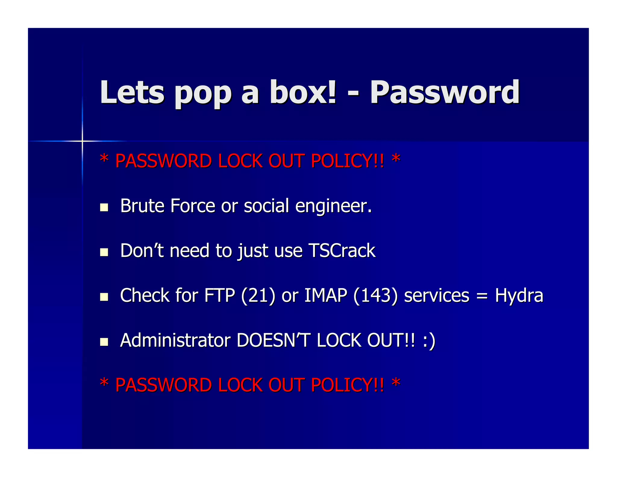 Lets pop a box! - Password

* PASSWORD LOCK OUT POLICY!! *

  Brute Force or social engineer.

  Don’t need to just use TSCrack

  Check for FTP (21) or IMAP (143) services = Hydra

  Administrator DOESN’T LOCK OUT!! :)

* PASSWORD LOCK OUT POLICY!! *
 
