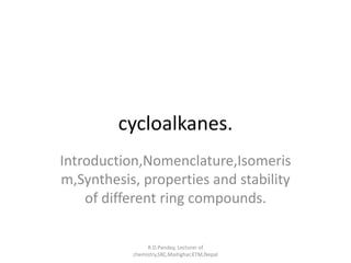 cycloalkanes. 
Introduction,Nomenclature,Isomeris 
m,Synthesis, properties and stability 
of different ring compounds. 
R.D.Pandey, Lecturer of 
chemistry,SXC,Maitighar,KTM,Nepal 
 