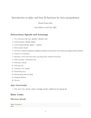 Introduction to dplyr and base R functions for data manipulation
Kamal Gupta Roy
Last Edited on 3rd Nov 2021
Instructions/Agenda and Learnings
1. Use of functions like ls(), getwd(), setwd(), rm()
2. Install packages (dslabs, dplyr)
3. Load packages(dslabs, dplyr) – library
4. Read murder dataset
5. functions: nrow,ncol,head,tail,summary,class[try for dataframe and variable],str,names,levels,nlevels
6. Position of a dataframe
7. Reading a vector from data frame and doing basic arithmetic functions
8. Order/Arrange - Sorting the data
9. Selecting a column
10. Filtering rows
11. Creating a new variable
12. Summrizing data
13. Summarizing while grouping
14. Chaining Method
15. Exercise
dplyr functionality
• Five basic verbs: filter, select, arrange, mutate, summarise (plus group_by)
Basic Codes
Directory Details
#### workspace
ls()
1
 