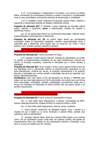 § 3º. A camaradagem é indispensável à formação e ao convívio na Polícia
Militar, incumbindo aos comandantes incentivar e manter a harmonia e a solidariedade
entre os seus comandados, promovendo estímulos de aproximação e cordialidade.
         § 4º. A civilidade é parte integrante da educação policial militar, cabendo a
superiores e subordinados atitudes de respeito e deferência mútuos.
Proposta de alteração §4º: A civilidade é parte integrante da educação policial
militar, cabendo a superiores, pares e subordinados, atitudes de respeito e
deferências mútuas.
        Art. 10. As ordens legais devem ser prontamente executadas, cabendo inteira
responsabilidade à autoridade que as determinar.
Proposta de alteração art. 10: As ordens legais devem ser prontamente
executadas, desde de plenamente exeqüíveis, cabendo responsabilidades tanto à
autoridade que a determinar como àquela que, ao cumpri-la, por conta e riscos
próprios, vier a cometer excessos culposos ou dolosos.
        § 1º. Cabe ao policial militar a inteira responsabilidade pelas ordens que der e
pelas conseqüências que delas advierem.
Proposta de alteração §1º: excluir já previsto no Caput.
           § 2º. Quando a ordem parecer obscura, compete ao subordinado, ao recebê-
la, solicitar os esclarecimentos necessários ao seu total entendimento, inclusive por
escrito, se entender necessário, cumprindo à autoridade que a emitiu atender à
solicitação.
Proposta de alteração §2º: se ao receber a ordem, pairar alguma dúvida acerca de
sua legalidade, deve o subordinado solicitar os esclarecimentos necessários ao seu
total entendimento, inclusive por escrito, se entender imprescindível e for possível,
devendo a autoridade que a emitiu atender à solicitação, sob pena de responder civil,
penal e administrativamente.
Justificativa: como nem todos na PM são Bacharéis em Direito, o RDPMMS deve
possuir em seu texto legal palavras de fácil compreensão, de maneira que usar termos
como obscuridade, contradição, omissão, ambigüidade, (normalmente usado para o
recurso de Embargos de Declaração na esfera judicial) não nos parece salutar e de
perfeito entendimento.

        § 3º. Cabe ao executante que exorbitar no cumprimento da ordem recebida a
responsabilidade pelo abuso ou excesso que cometer.
Proposta de alteração §3º: excluir porque já contemplado no Caput.
       Art. 11. Para efeito deste Regulamento, a palavra “Comandante de OPM”,
quando usada genericamente, engloba também os cargos de diretor e chefe.
        Art. 12. Para efeito deste Regulamento, deve-se, ainda, considerar:
         I - honra pessoal: sentimento de dignidade própria, como o apreço e o
respeito de que é objeto ou se torna merecedor o policial militar, perante seus
superiores, pares e subordinados;
         II - pundonor policial militar: dever de o policial militar pautar a sua conduta
como a de um profissional correto. Exige dele, em qualquer ocasião, alto padrão de
comportamento ético que refletirá no seu desempenho perante a Instituição a que
serve e no grau de respeito que lhe é devido;
 