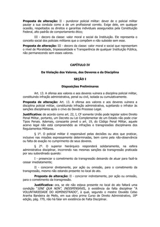 Proposta de alteração: II - pundonor policial militar: dever de o policial militar
pautar a sua conduta como a de um profissional correto. Exige dele, em qualquer
ocasião, respeitados os direitos e garantias individuais assegurados pela Constituição
Federal, alto padrão de comportamento ético;
         III - decoro da classe: valor moral e social da Instituição. Ele representa o
conceito social dos policiais militares que a compõem e não subsiste sem esse.
Proposta de alteração: III - decoro da classe: valor moral e social que representam
o nível de Moralidade, Impessoalidade e Transparência de qualquer Instituição Pública,
não permanecendo sem esses valores.



                                     CAPÍTULO IV

              Da Violação dos Valores, dos Deveres e da Disciplina

                                        SEÇÃO I

                              Disposições Preliminares

         Art. 13. A ofensa aos valores e aos deveres vulnera a disciplina policial militar,
constituindo infração administrativa, penal ou civil, isolada ou cumulativamente.
Proposta de alteração: Art. 13. A ofensa aos valores e aos deveres vulnera a
disciplina policial militar, constituindo infração administrativa, sujeitando o infrator às
sanções disciplinares após o crivo do Devido Processo Legal.
Justificativa: de acordo como art. 22, I, CF somente União pode legislar sobre Direito
Penal Militar, portanto, um Decreto ou Lei Complementar de um Estado não pode criar
Tipos Penais. Ademais, consoante prevê o art. 19, do Código Penal Militar, aquele
acervo legal não está compreendido as infrações e transgressões disciplinares dos
Regulamentos Militares.
         § 1º. O policial militar é responsável pelas decisões ou atos que praticar,
inclusive nas missões expressamente determinadas, bem como pela não-observância
ou falta de exação no cumprimento de seus deveres.
         § 2º. O superior hierárquico responderá solidariamente, na esfera
administrativa disciplinar, incorrendo nas mesmas sanções da transgressão praticada
por seu subordinado quando:
         I - presenciar o cometimento da transgressão deixando de atuar para fazê-la
cessar imediatamente;
        II - concorrer diretamente, por ação ou omissão, para o cometimento da
transgressão, mesmo não estando presente no local do ato.
        Proposta de alteração: II - concorrer indiretamente, por ação ou omissão,
para o cometimento da transgressão.
         Justificativa: ora, se ele não estava presente no local do ato faltará uma
condição “SINE QUA NON”, INDISPENSÁVEL, à existência da falta disciplinar “A
VOLUNTARIEDADE DO ADMINISTRADO”, à qual, segundo o mestre Osvaldo Celso
Aranha Bandeira de Mello, em sua obra prima Curso de Direito Administrativo, 18ª
edição, pág. 779, não há falar em existência de Falta Disciplinar.
 