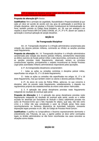 § 3º. A violação da disciplina policial militar será tão mais grave quanto mais
elevado for o grau hierárquico de quem a cometer.
Proposta de alteração §3º: Excluir.
Justificativa: fere o princípio da Legalidade, Razoabilidade e Proporcionalidade já que
cada um deve ser punido de acordo com seu grau de participação à ocorrência da
infração disciplinar, além de pisotear o Princípio Constitucional da Individualização da
Pena, também previsto no Código Penal Brasileiro, art. 28, que por analogia e em
respeito à atual Portaria 009 Cmt G/08/17/04/08, art. 2º, 3º e 4º, devem ser usados à
apreciação e eventual aplicação de sanção disciplinar.

                                       SEÇÃO II

                            Da Transgressão Disciplinar

         Art. 14. Transgressão disciplinar é a infração administrativa caracterizada pela
violação dos deveres policiais militares, cominando ao infrator as sanções previstas
neste Regulamento.
Proposta de alteração: Art. 14. Transgressão disciplinar é a infração administrativa
caracterizada pela violação dos deveres policiais militares, estreitamente relacionadas
ao efetivo exercício da função policial militar e dela decorrentes, cominando ao infrator
as sanções previstas neste Regulamento, observado sempre os princípios
constitucionais vigentes, principalmente o respeito incondicional ao Devido Processo
Legal pelas autoridades militares administrativas responsáveis pelas apurações.
        § 1º. As transgressões disciplinares compreendem:
         I - todas as ações ou omissões contrárias à disciplina policial militar,
especificadas nos artigos 16, 17 e 18 deste Regulamento;
        II - todas as ações ou omissões não especificadas nos artigos 16, 17 e 18
deste Regulamento, mas que também violem os valores e deveres policiais militares.
          § 2º. Ao aluno de curso da Polícia Militar, aplica-se, no que concerne à
disciplina, além do previsto neste Regulamento, subsidiariamente, o disposto nos
regulamentos próprios dos estabelecimentos de ensino onde estiver matriculado.
        § 3. A aplicação das penas disciplinares previstas neste Regulamento
independe do resultado de eventual ação penal.
Proposta de Alteração: § 3. A aplicação das penas disciplinares previstas neste
Regulamento independe do resultado de eventual ação penal, exceto se o militar
acusado for absolvido por Excludente de Ilicitude e restou cabalmente provado nos
autos de Processo-Crime que o fato imputado for atípico, qual seja, não tido como
crime e o militar não seja considerado o autor da infração penal, fatos esses
reconhecidamente na Sentença Absolutória da Autoridade Judiciária, consoante
disposições legais previstas no art. 386, do Código de Processo Penal Comum.
Justificativa: é pacífico na Jurisprudência e Doutrina expressivamente dominante o
entendimento dos Tribunais, de que, o agente público só deve sofrer cominações
legais no âmbito administrativo se não forem reconhecidas nos casos concretos as
situações acima citadas.



                                      SEÇÃO III
 