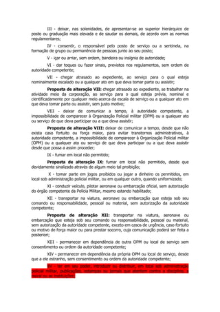 III - deixar, nas solenidades, de apresentar-se ao superior hierárquico de
posto ou graduação mais elevada e de saudar os demais, de acordo com as normas
regulamentares;
        IV - consentir, o responsável pelo posto de serviço ou a sentinela, na
formação de grupo ou permanência de pessoas junto ao seu posto;
        V - içar ou arriar, sem ordem, bandeira ou insígnia de autoridade;
        VI - dar toques ou fazer sinais, previstos nos regulamentos, sem ordem de
autoridade competente;
       VII - chegar atrasado ao expediente, ao serviço para o qual esteja
nominalmente escalado ou a qualquer ato em que deva tomar parte ou assistir;
          Proposta de alteração VII: chegar atrasado ao expediente, se trabalhar na
atividade meio da corporação, ao serviço para o qual esteja prévia, nominal e
cientificadamente por qualquer meio acerca da escala de serviço ou a qualquer ato em
que deva tomar parte ou assistir, sem justo motivo;
         VIII - deixar de comunicar a tempo, à autoridade competente, a
impossibilidade de comparecer à Organização Policial militar (OPM) ou a qualquer ato
ou serviço de que deva participar ou a que deva assistir;
        Proposta de alteração VIII: deixar de comunicar a tempo, desde que não
exista caso fortuito ou força maior, para evitar transtornos administrativos, à
autoridade competente, a impossibilidade de comparecer à Organização Policial militar
(OPM) ou a qualquer ato ou serviço de que deva participar ou a que deva assistir
desde que possa a assim proceder;
        IX - fumar em local não permitido;
       Proposta de alteração IX: fumar em local não permitido, desde que
devidamente sinalizado através de algum meio tal proibição;
          X - tomar parte em jogos proibidos ou jogar a dinheiro os permitidos, em
local sob administração policial militar, ou em qualquer outro, quando uniformizado;
        XI - conduzir veículo, pilotar aeronave ou embarcação oficial, sem autorização
do órgão competente da Polícia Militar, mesmo estando habilitado;
       XII - transportar na viatura, aeronave ou embarcação que esteja sob seu
comando ou responsabilidade, pessoal ou material, sem autorização da autoridade
competente;
         Proposta de alteração XII: transportar na viatura, aeronave ou
embarcação que esteja sob seu comando ou responsabilidade, pessoal ou material,
sem autorização da autoridade competente, exceto em casos de urgência, caso fortuito
ou motivo de força maior ou para prestar socorro, cuja comunicação poderá ser feita a
posteriori;
        XIII - permanecer em dependência de outra OPM ou local de serviço sem
consentimento ou ordem da autoridade competente;
         XIV - permanecer em dependência da própria OPM ou local de serviço, desde
que a ele estranho, sem consentimento ou ordem da autoridade competente;
         XV - ter em seu poder, introduzir ou distribuir, em local sob administração
policial militar, publicações, estampas ou jornais que atentem contra a disciplina, a
moral ou as instituições;
 