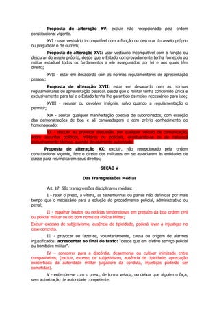 Proposta de alteração XV: excluir não recepcionado pela ordem
constitucional vigente.
        XVI - usar vestuário incompatível com a função ou descurar do asseio próprio
ou prejudicar o de outrem;
         Proposta de alteração XVI: usar vestuário incompatível com a função ou
descurar do asseio próprio, desde que o Estado comprovadamente tenha fornecido ao
militar estadual todos os fardamentos a ele assegurados por lei e aos quais têm
direito;
            XVII - estar em desacordo com as normas regulamentares de apresentação
pessoal;
         Proposta de alteração XVII: estar em desacordo com as normas
regulamentares de apresentação pessoal, desde que o militar tenha concorrido única e
exclusivamente para tal e o Estado tenha lhe garantido os meios necessários para isso;
            XVIII - recusar ou devolver insígnia, salvo quando a regulamentação o
permitir;
       XIX - aceitar qualquer manifestação coletiva de subordinados, com exceção
das demonstrações de boa e sã camaradagem e com prévio conhecimento do
homenageado;
         XX - discutir ou provocar discussão, por qualquer veículo de comunicação,
sobre assuntos políticos, militares ou policiais, excetuando-se os de natureza
exclusivamente técnica, quando devidamente autorizado;
        Proposta de alteração XX: excluir, não recepcionado pela ordem
constitucional vigente, fere o direito dos militares em se associarem às entidades de
classe para reivindicarem seus direitos;

                                          SEÇÃO V

                                Das Transgressões Médias

            Art. 17. São transgressões disciplinares médias:
       I - reter o preso, a vítima, as testemunhas ou partes não definidas por mais
tempo que o necessário para a solução do procedimento policial, administrativo ou
penal;
         II - espalhar boatos ou notícias tendenciosas em prejuízo da boa ordem civil
ou policial militar ou do bom nome da Polícia Militar;
Excluir excesso de subjetivismo, ausência de tipicidade, poderá levar a injustiças no
caso concreto.
          III - provocar ou fazer-se, voluntariamente, causa ou origem de alarmes
injustificados; acrescentar ao final do texto: “desde que em efetivo serviço policial
ou bombeiro militar”.
        IV – concorrer para a discórdia, desarmonia ou cultivar inimizade entre
companheiros; (excluir, excesso de subjetivismo, ausência de tipicidade, apreciação
exacerbada da autoridade militar julgadora da conduta, injustiças poderão ser
cometidas).
        V - entender-se com o preso, de forma velada, ou deixar que alguém o faça,
sem autorização de autoridade competente;
 