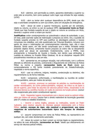 XLII - adentrar, sem permissão ou ordem, aposentos destinados a superior ou
onde este se encontre, bem como qualquer outro lugar cuja entrada lhe seja vedada;
(LEVE)
         XLIII - abrir ou tentar abrir qualquer dependência da OPM, desde que não
seja a autoridade competente ou sem sua ordem, salvo em situações de emergência;
        XLIV - deixar de exibir a superior hierárquico, quando por ele solicitado,
objeto ou volume, ao entrar ou sair de qualquer OPM; (acrescentar texto ao final:
“desde que haja fundada suspeita de que o objeto ou volume se constitua em ilícito,
devendo o superior emitir a ordem por escrita”.
Justificativa: evitar constrangimentos ao subordinado e abuso de autoridade, o que,
em tese, pode acarretar ações de indenização e prejuízos ao erário. Ora, a questão da
fundada suspeita prevista no CPP para justificar as abordagens policiais e buscas
minuciosas nos cidadãos, vem sido questionada nos Tribunais Brasileiro, inclusive com
ganho de causa e indenizações por constrangimentos indevidos, logo, não é mais
absoluta. Sendo assim, em não sendo comprovado que o militar revistado esteja
portando objetos ilícitos, certamente haverá prejuízos ao erário não se descartando
ação penal por abuso de autoridade. Evidentemente, como a PMMS, mais
precisamente a Companhia de Guarda e Escolta, tem dentre suas atribuições a
custódia de militares no Presídio Militar Estadual, há de se disciplinar naquela OPM
procedimentos inerentes ao caso em tela.
         XLV - apresentar-se, em qualquer situação, mal uniformizado, com o uniforme
alterado ou diferente do previsto, contrariando o Regulamento de Uniformes da Polícia
Militar ou norma a respeito; (acrescentar texto ao final: desde que
comprovadamente o PM tenha recebido gratuitamente do Estado/Instituição,
respeitada a norma específica).
        XLVI - usar no uniforme, insígnia, medalha, condecoração ou distintivo, não
regulamentares ou de forma indevida;
          XLVII - comparecer, uniformizado, a manifestações ou reuniões de caráter
político-partidário, salvo por motivo de serviço;
         XLVIII - autorizar, promover ou participar de petições ou manifestações de
caráter reivindicatório, de cunho político-partidário, religioso, de crítica ou de apoio a
ato de superior, para tratar de assuntos de natureza policial militar, ressalvados os de
natureza técnica ou científica havidos em razão do exercício da função policial; (excluir
não recepcionado pela ordem constitucional vigente)
         XLIX - freqüentar lugares incompatíveis com o decoro social ou policial militar,
salvo por motivo de serviço; (excluir fere o direito inalienável de locomoção garantido
pela CF a todos os cidadãos brasileiros).
          L - recorrer a outros órgãos, pessoas ou instituições, exceto ao Poder
Judiciário, para resolver assunto de interesse pessoal relacionados com a Polícia
Militar; excluir, excesso de rigor, não razoável e proporcional, soa como
resquícios de autoritarismo exacerbado típico dos tempos de ditadura
militar.
        LI - assumir compromisso em nome da Polícia Militar, ou representá-la em
qualquer ato, sem estar devidamente autorizado;
         LII - deixar de cumprir ou fazer cumprir as normas legais ou regulamentares,
na esfera de suas atribuições. (acrescentar ao final: “desde que efetivamente em
serviço de natureza policial militar).
 