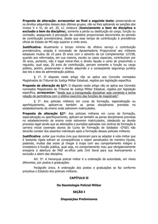 Proposta de alteração: acrescentar ao final o seguinte texto: preservando-se
os direitos adquiridos desses dois últimos grupos, não se lhes aplicando as sanções dos
incisos V e VI, do art. 20, LC vindoura (licenciamento a bem da disciplina e
exclusão a bem da disciplina), somente a perda ou destituição do cargo, função ou
comissão, assegurado à percepção de subsídios proporcionais decorrentes do período
de contribuição previdenciária, desde que esse tempo de contribuição à previdência
oficial do Estado de MS seja superior a vinte anos.
Justificativa: Atualmente o tempo mínimo de efetivo serviço e contribuição
previdenciária, exigida à concessão de Aposentadoria Proporcional aos militares
estaduais mudou de 10 para 20 anos com o advento da Lei Complementar 127/08,
quando aos reformados, em sua maioria, exceto os casos especiais, contribuíram por
30 anos, portanto, não é legal retirar-lhes o direito líquido e certo de preenchido o
requisito, qual seja, 20 anos de contribuição, percam somente a função ou cargo
público, porém, preservando o direito adquirido e a conseqüente segurança jurídica
das leis e atos da administração pública.
        § 1º. O disposto neste artigo não se aplica aos Coronéis nomeados
Magistrados do Tribunal de Justiça Militar Estadual, regidos por legislação específica.
Proposta      de alteração do §1º: O disposto neste artigo não se aplica aos Coronéis
nomeados      Magistrados do Tribunal de Justiça Militar Estadual, regidos por legislação
específica,   acrescentar: “desde que a transgressão disciplinar seja cometida e tenha
relação de    pertinência com o efetivo exercício das funções de magistrado”.
         § 2°. Aos policiais militares em curso de formação, especialização ou
aperfeiçoamento, aplicam-se também as penas disciplinares previstas no
estabelecimento de ensino onde estiverem matriculados.
Proposta de alteração §2º: Aos policiais militares em curso de formação,
especialização ou aperfeiçoamento, aplicam-se também as penas disciplinares previstas
no estabelecimento de ensino onde estiverem matriculados, obedecido ao devido
processo legal sendo que as alterações e punições aplicadas nos centros de formação à
carreira inicial (exemplo alunos do Curso de Formação de Soldados -CFSD) não
deverão constar dos assentos individuais após a formação desses policiais militares.
Justificativa: evitar que muitos civis que demoram para se adaptar à vida militar que
é bastante rígida sofram as conseqüências e sejam penalizados de maneira injusta,
podendo, muitas das vezes já chegar à tropa com seu comportamento indigno à
investidura à função pública, qual seja, no comportamento mau que obrigatoriamente
ensejaria à abertura de PAD ex-ofício pelo Cmt Geral para sua licenciamento e
exclusão a abem das disciplina.
         Art. 5º. A hierarquia policial militar é a ordenação da autoridade, em níveis
diferentes, por postos e graduações.
         Parágrafo único. A ordenação dos postos e graduações se faz conforme
preceitua o Estatuto dos policiais militares.

                                      CAPÍTULO II

                             Da Deontologia Policial Militar

                                         SEÇÃO I

                                Disposições Preliminares
 