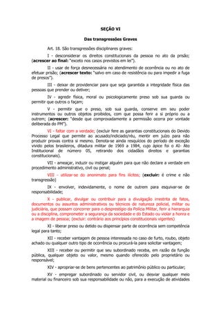 SEÇÃO VI

                              Das transgressões Graves

         Art. 18. São transgressões disciplinares graves:
       I - desconsiderar os direitos constitucionais da pessoa no ato da prisão;
(acrescer ao final: “exceto nos casos previstos em lei”).
         II - usar de força desnecessária no atendimento de ocorrência ou no ato de
efetuar prisão; (acrescer texto: “salvo em caso de resistência ou para impedir a fuga
de presos”).
        III - deixar de providenciar para que seja garantida a integridade física das
pessoas que prender ou detiver;
         IV - agredir física, moral ou psicologicamente preso sob sua guarda ou
permitir que outros o façam;
         V - permitir que o preso, sob sua guarda, conserve em seu poder
instrumentos ou outros objetos proibidos, com que possa ferir a si próprio ou a
outrem; (acrescer: “desde que comprovadamente a permissão ocorra por vontade
deliberada do PM”).
          VI - faltar com a verdade; (excluir fere as garantias constitucionais do Devido
Processo Legal que permite ao acusado/indiciado/réu, mentir em juízo para não
produzir provas contra si mesmo. Denota-se ainda resquícios do período de exceção
vivido pelos brasileiros, ditadura militar de 1969 a 1984, cujo ápice foi o AI- Ato
Institucional de número 05, retirando dos cidadãos direitos e garantias
constitucionais).
        VII - ameaçar, induzir ou instigar alguém para que não declare a verdade em
procedimento administrativo, civil ou penal;
        VIII - utilizar-se do anonimato para fins ilícitos; (excluir: é crime e não
transgressão)
        IX - envolver, indevidamente, o nome de outrem para esquivar-se de
responsabilidade;
          X - publicar, divulgar ou contribuir para a divulgação irrestrita de fatos,
documentos ou assuntos administrativos ou técnicos de natureza policial, militar ou
judiciária, que possam concorrer para o desprestígio da Polícia Militar, ferir a hierarquia
ou a disciplina, comprometer a segurança da sociedade e do Estado ou violar a honra e
a imagem de pessoa; (excluir: contrário aos princípios constitucionais vigentes)
         XI - liberar preso ou detido ou dispensar parte de ocorrência sem competência
legal para tanto;
        XII - receber vantagem de pessoa interessada no caso de furto, roubo, objeto
achado ou qualquer outro tipo de ocorrência ou procurá-la para solicitar vantagem;
         XIII - receber ou permitir que seu subordinado receba, em razão da função
pública, qualquer objeto ou valor, mesmo quando oferecido pelo proprietário ou
responsável;
         XIV - apropriar-se de bens pertencentes ao patrimônio público ou particular;
         XV - empregar subordinado ou servidor civil, ou desviar qualquer meio
material ou financeiro sob sua responsabilidade ou não, para a execução de atividades
 